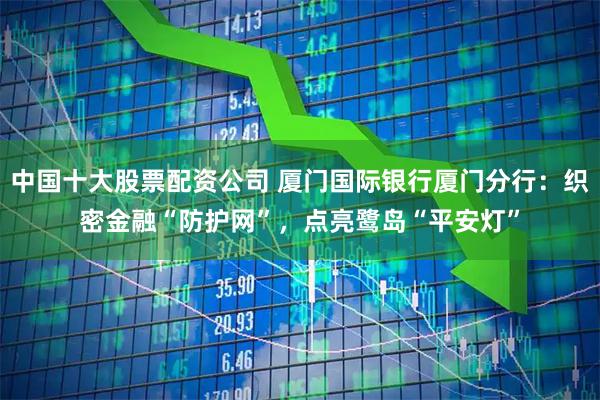 中国十大股票配资公司 厦门国际银行厦门分行：织密金融“防护网”，点亮鹭岛“平安灯”