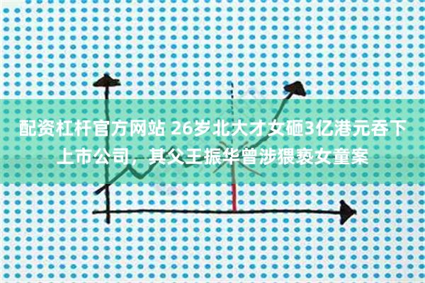 配资杠杆官方网站 26岁北大才女砸3亿港元吞下上市公司，其父王振华曾涉猥亵女童案