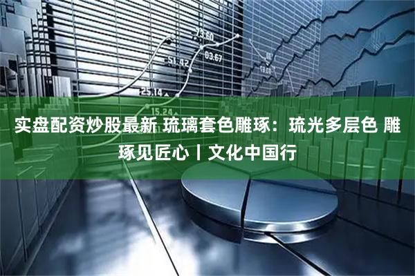 实盘配资炒股最新 琉璃套色雕琢：琉光多层色 雕琢见匠心丨文化中国行