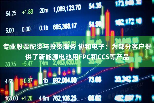专业股票配资与投资服务 协和电子：为部分客户提供了新能源电池用FPC和CCS等产品