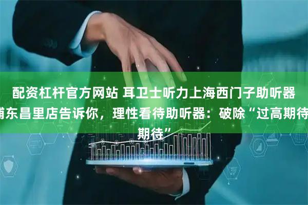 配资杠杆官方网站 耳卫士听力上海西门子助听器浦东昌里店告诉你，理性看待助听器：破除“过高期待”