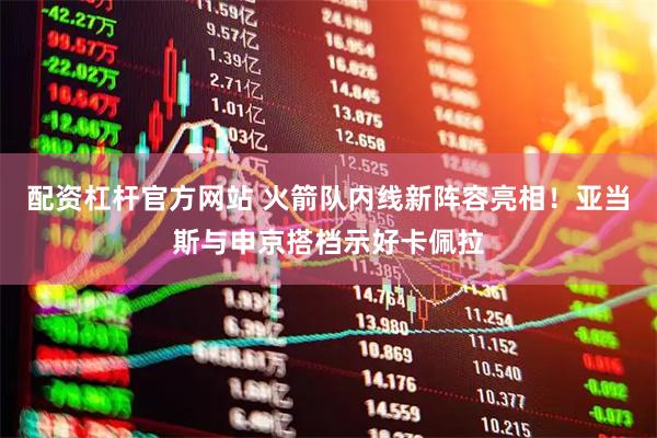 配资杠杆官方网站 火箭队内线新阵容亮相！亚当斯与申京搭档示好卡佩拉