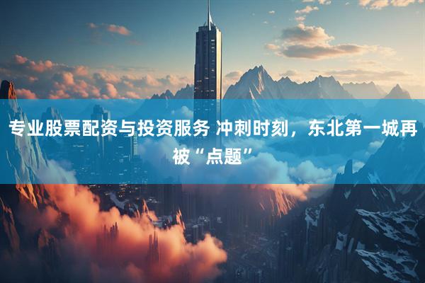 专业股票配资与投资服务 冲刺时刻，东北第一城再被“点题”