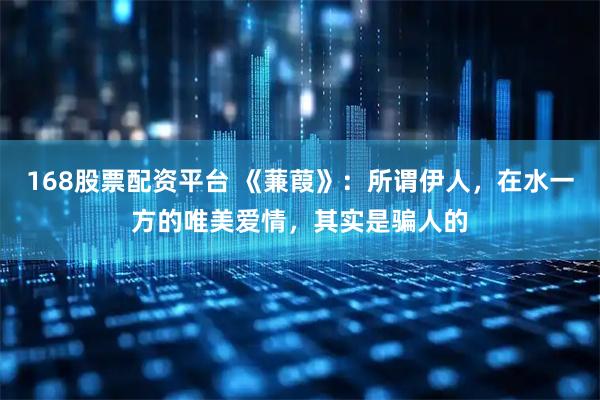 168股票配资平台 《蒹葭》：所谓伊人，在水一方的唯美爱情，其实是骗人的