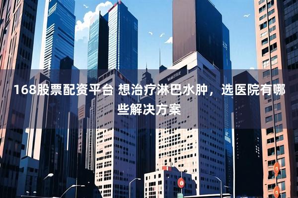 168股票配资平台 想治疗淋巴水肿，选医院有哪些解决方案