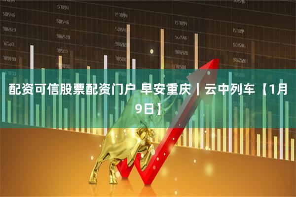配资可信股票配资门户 早安重庆｜云中列车【1月9日】