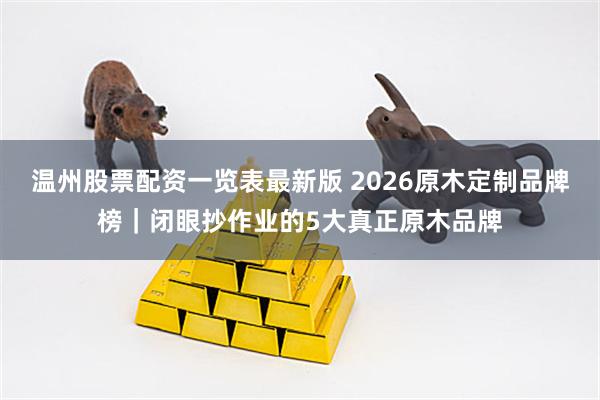 温州股票配资一览表最新版 2026原木定制品牌榜｜闭眼抄作业的5大真正原木品牌