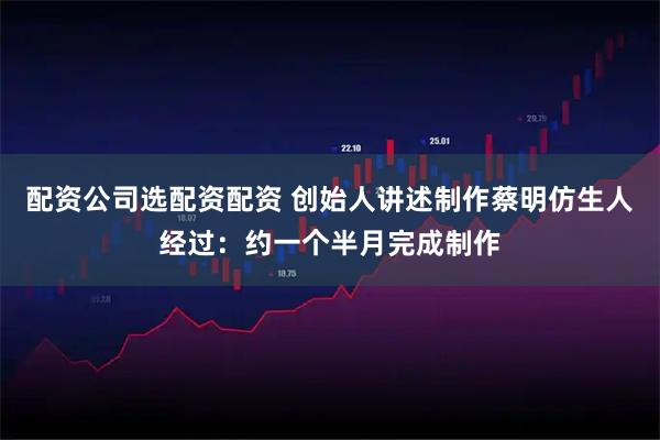 配资公司选配资配资 创始人讲述制作蔡明仿生人经过：约一个半月完成制作