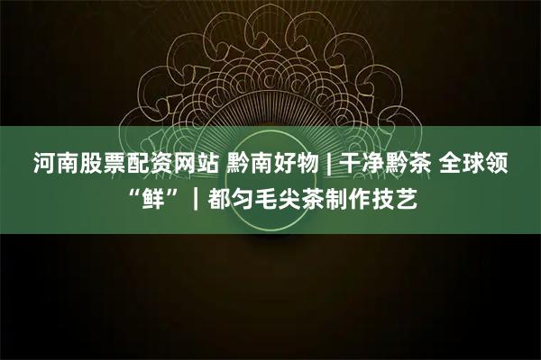 河南股票配资网站 黔南好物 | 干净黔茶 全球领“鲜”｜都匀毛尖茶制作技艺