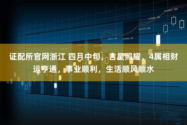 证配所官网浙江 四月中旬，吉星照耀，4属相财运亨通，事业顺利，生活顺风顺水