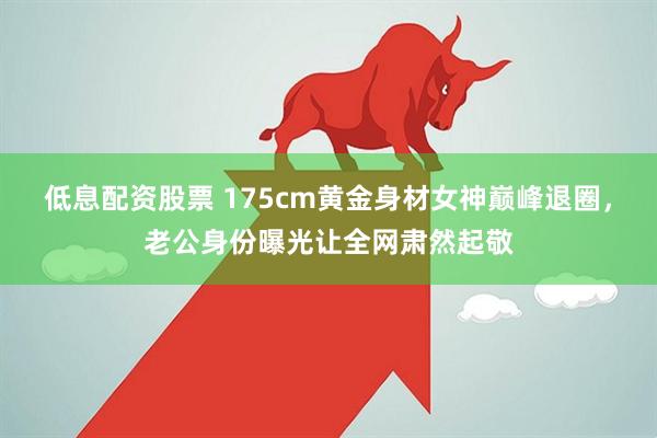 低息配资股票 175cm黄金身材女神巅峰退圈，老公身份曝光让全网肃然起敬
