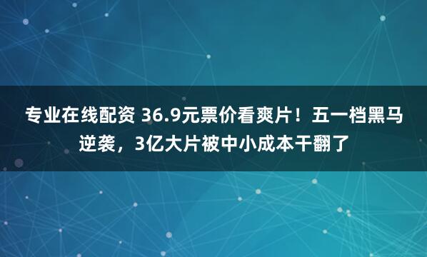 专业在线配资 36.9元票价看爽片！五一档黑马逆袭，3亿大片被中小成本干翻了