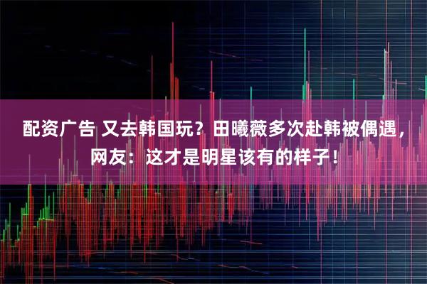 配资广告 又去韩国玩？田曦薇多次赴韩被偶遇，网友：这才是明星该有的样子！