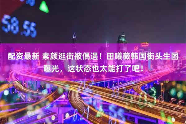 配资最新 素颜逛街被偶遇！田曦薇韩国街头生图曝光，这状态也太能打了吧！