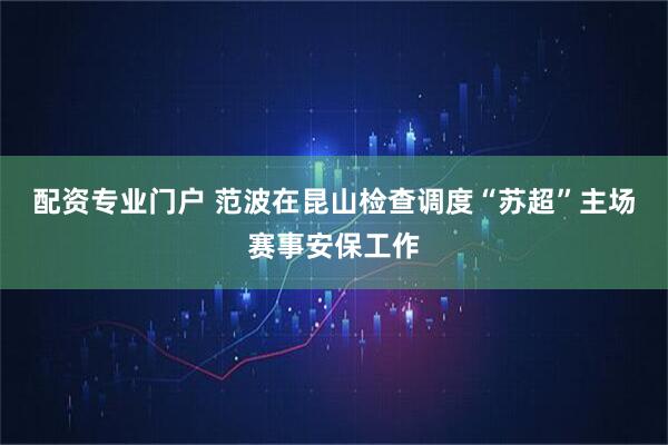 配资专业门户 范波在昆山检查调度“苏超”主场赛事安保工作