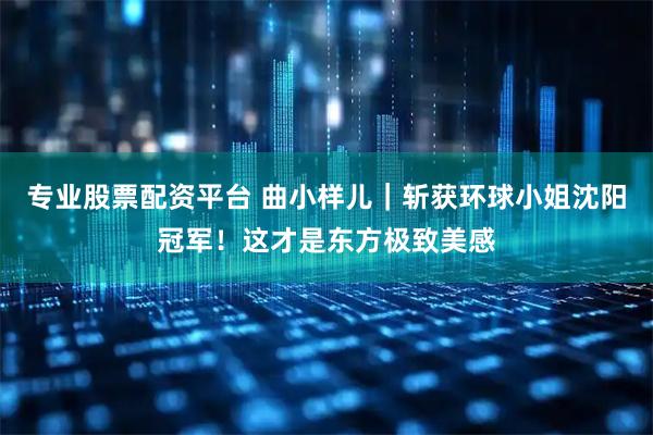 专业股票配资平台 曲小样儿｜斩获环球小姐沈阳冠军！这才是东方极致美感