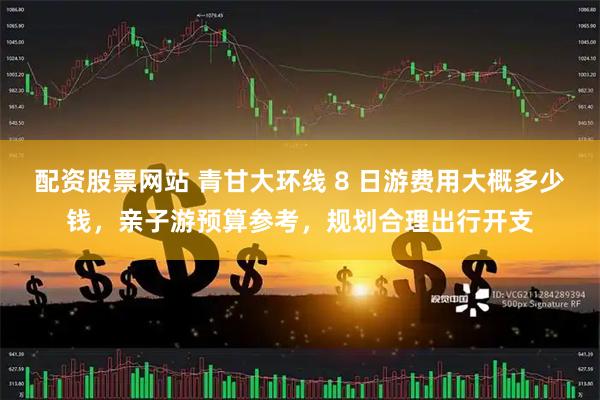 配资股票网站 青甘大环线 8 日游费用大概多少钱，亲子游预算参考，规划合理出行开支