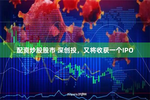 配资炒股股市 深创投，又将收获一个IPO