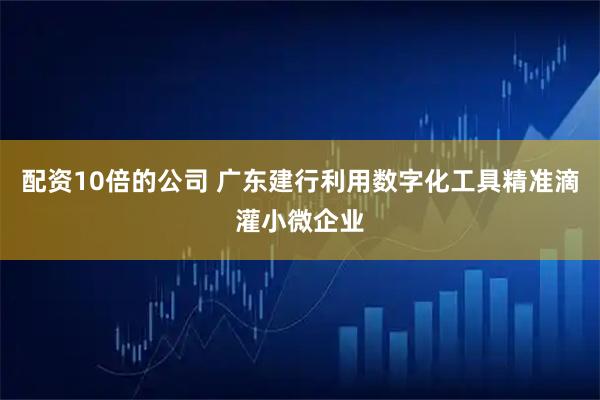 配资10倍的公司 广东建行利用数字化工具精准滴灌小微企业
