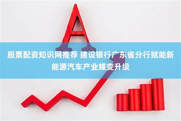 股票配资知识网推荐 建设银行广东省分行赋能新能源汽车产业蝶变升级