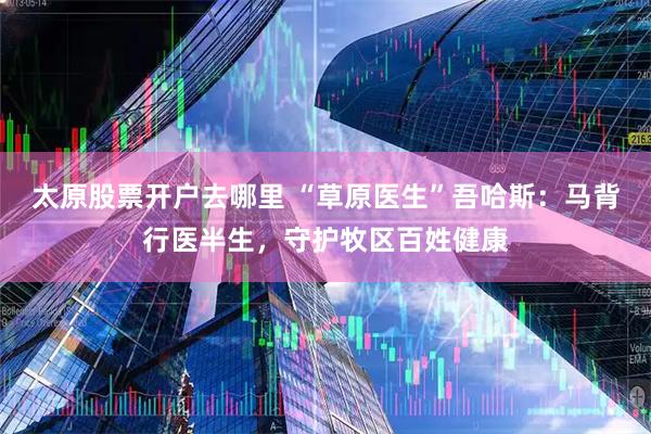 太原股票开户去哪里 “草原医生”吾哈斯：马背行医半生，守护牧区百姓健康