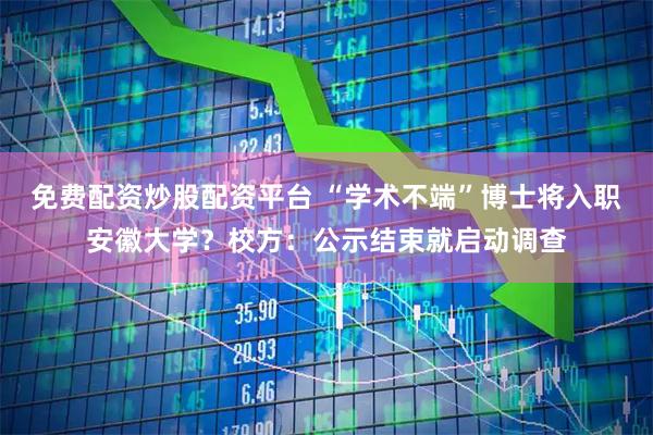 免费配资炒股配资平台 “学术不端”博士将入职安徽大学？校方：公示结束就启动调查