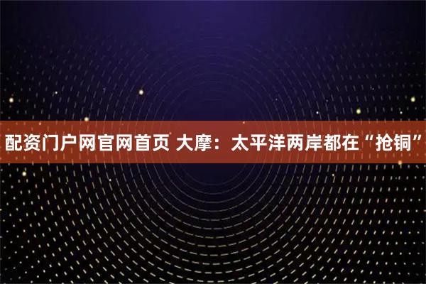配资门户网官网首页 大摩：太平洋两岸都在“抢铜”