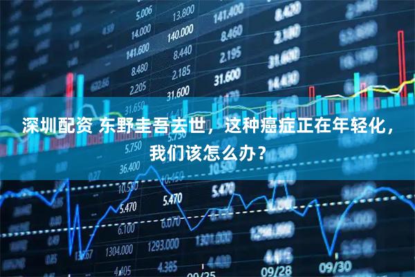 深圳配资 东野圭吾去世，这种癌症正在年轻化，我们该怎么办？