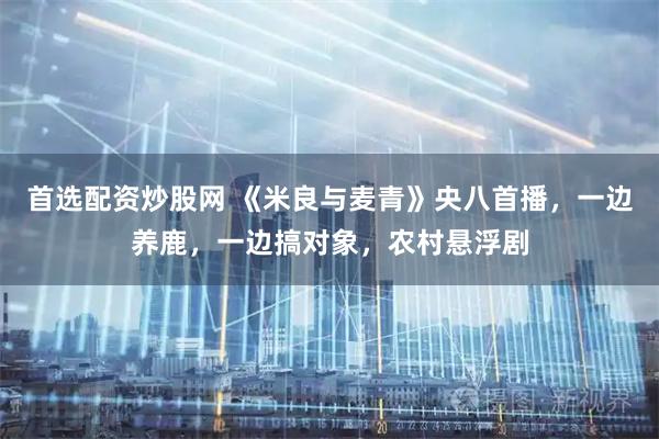 首选配资炒股网 《米良与麦青》央八首播，一边养鹿，一边搞对象，农村悬浮剧